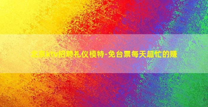 北京ktv招聘礼仪模特-免台票每天超忙的赚